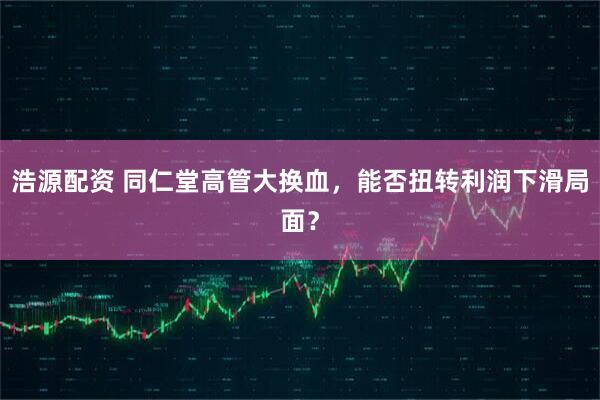 浩源配资 同仁堂高管大换血，能否扭转利润下滑局面？