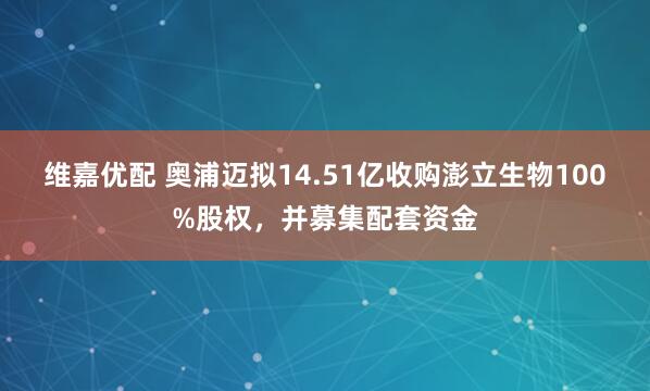 维嘉优配 奥浦迈拟14.51亿收购澎立生物100%股权，并募集配套资金