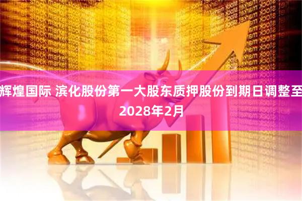 辉煌国际 滨化股份第一大股东质押股份到期日调整至2028年2月