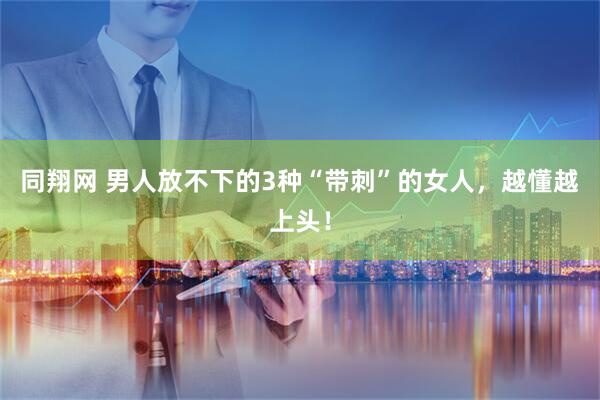 同翔网 男人放不下的3种“带刺”的女人，越懂越上头！