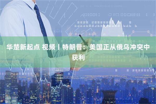 华楚新起点 视频丨特朗普：美国正从俄乌冲突中获利