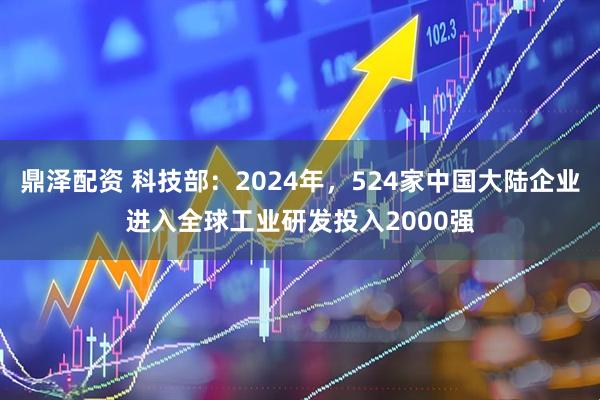 鼎泽配资 科技部：2024年，524家中国大陆企业进入全球工业研发投入2000强