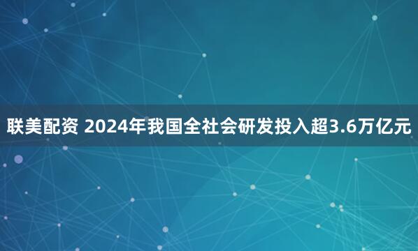 联美配资 2024年我国全社会研发投入超3.6万亿元