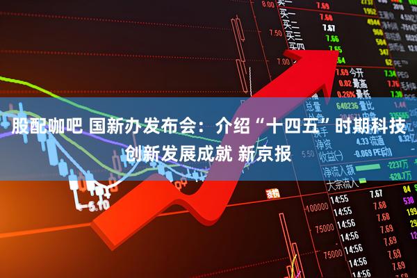 股配咖吧 国新办发布会：介绍“十四五”时期科技创新发展成就 新京报
