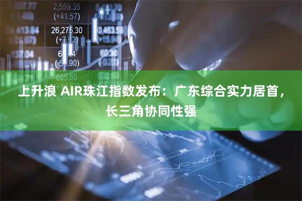 上升浪 AIR珠江指数发布：广东综合实力居首，长三角协同性强