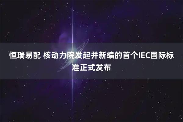恒瑞易配 核动力院发起并新编的首个IEC国际标准正式发布