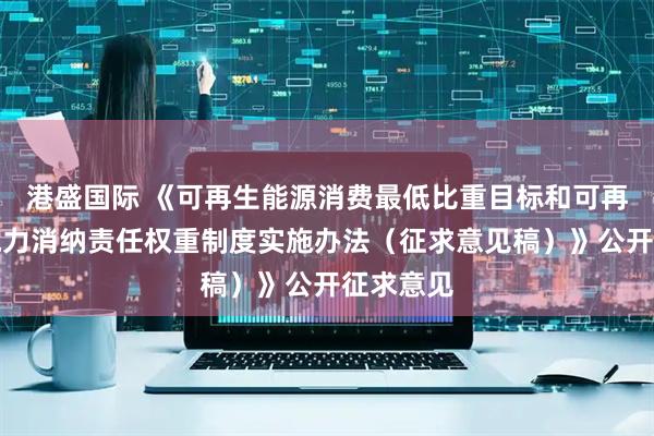 港盛国际 《可再生能源消费最低比重目标和可再生能源电力消纳责任权重制度实施办法（征求意见稿）》公开征求意见