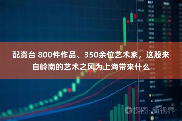配资台 800件作品、350余位艺术家，这股来自岭南的艺术之风为上海带来什么