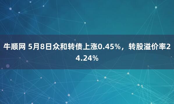 牛顺网 5月8日众和转债上涨0.45%，转股溢价率24.24%