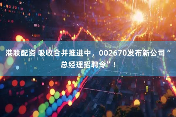 港联配资 吸收合并推进中，002670发布新公司“总经理招聘令”！