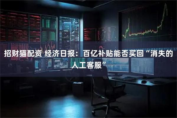 招财猫配资 经济日报：百亿补贴能否买回“消失的人工客服”