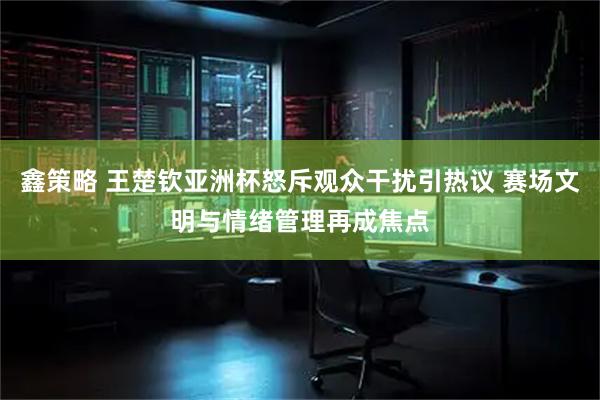 鑫策略 王楚钦亚洲杯怒斥观众干扰引热议 赛场文明与情绪管理再成焦点