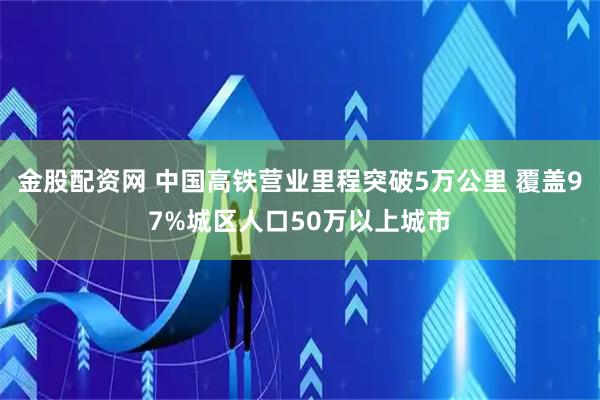 金股配资网 中国高铁营业里程突破5万公里 覆盖97%城区人口50万以上城市