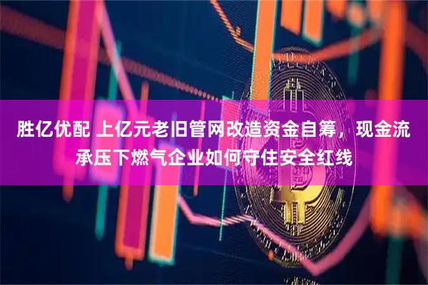 胜亿优配 上亿元老旧管网改造资金自筹，现金流承压下燃气企业如何守住安全红线