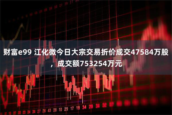 财富e99 江化微今日大宗交易折价成交47584万股，成交额753254万元