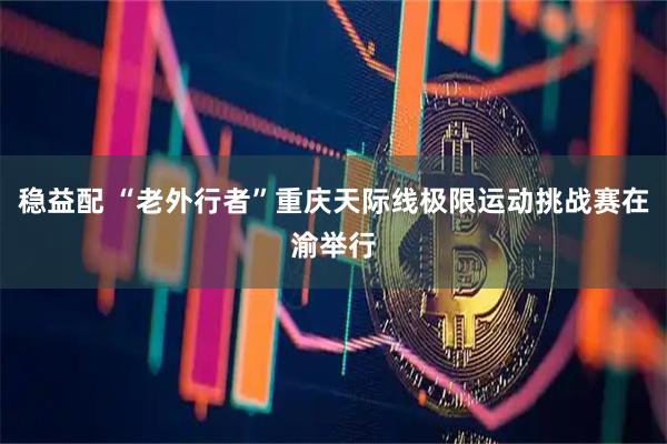 稳益配 “老外行者”重庆天际线极限运动挑战赛在渝举行