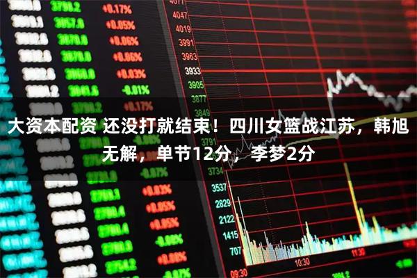 大资本配资 还没打就结束！四川女篮战江苏，韩旭无解，单节12分，李梦2分