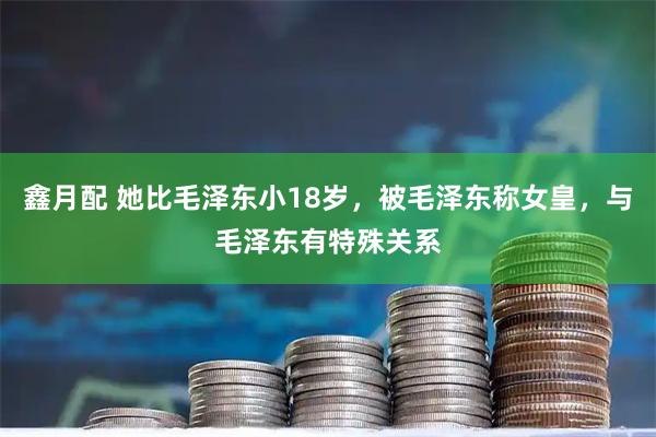 鑫月配 她比毛泽东小18岁，被毛泽东称女皇，与毛泽东有特殊关系