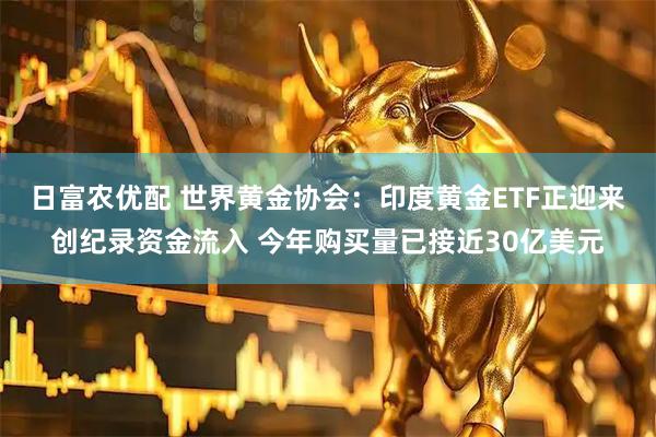 日富农优配 世界黄金协会：印度黄金ETF正迎来创纪录资金流入 今年购买量已接近30亿美元