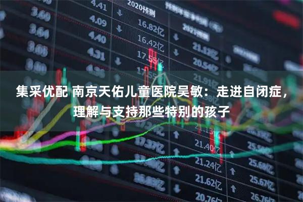 集采优配 南京天佑儿童医院吴敏：走进自闭症，理解与支持那些特别的孩子