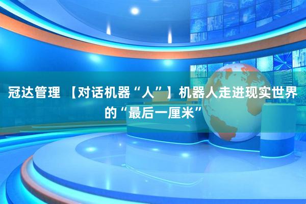 冠达管理 【对话机器“人”】机器人走进现实世界的“最后一厘米”