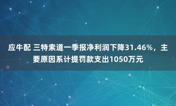 应牛配 三特索道一季报净利润下降31.46%，主要原因系计提罚款支出1050万元