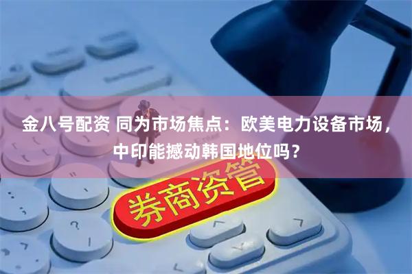 金八号配资 同为市场焦点：欧美电力设备市场，中印能撼动韩国地位吗？