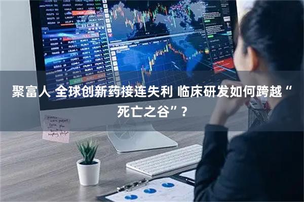 聚富人 全球创新药接连失利 临床研发如何跨越“死亡之谷”？