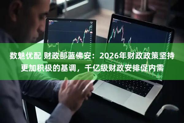 数魅优配 财政部蓝佛安：2026年财政政策坚持更加积极的基调，千亿级财政安排促内需